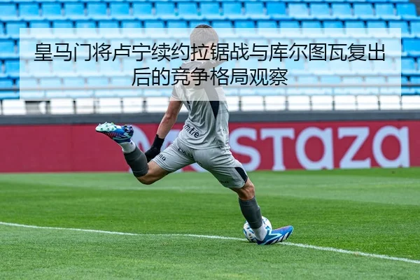 皇马门将卢宁续约拉锯战与库尔图瓦复出后的竞争格局观察